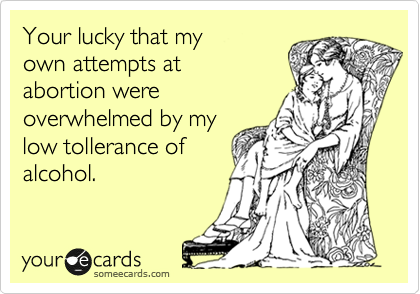 Your lucky that my
own attempts at
abortion were
overwhelmed by my
low tollerance of
alcohol. 