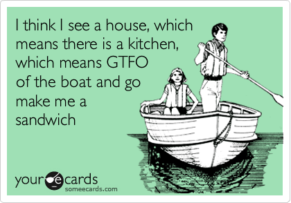I think I see a house, which
means there is a kitchen,
which means GTFO
of the boat and go
make me a
sandwich