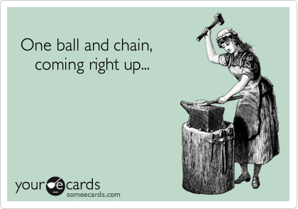 
 One ball and chain,
    coming right up...