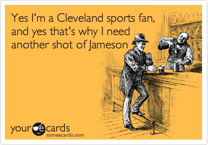 Yes I'm a Cleveland sports fan,
and yes that's why I need 
another shot of Jameson