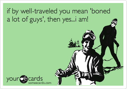 if by well-traveled you mean 'boned a lot of guys', then yes...i am!