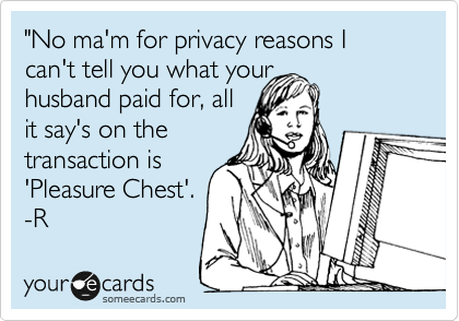 "No ma'm for privacy reasons I can't tell you what your 
husband paid for, all
it say's on the
transaction is
'Pleasure Chest'.
-R 