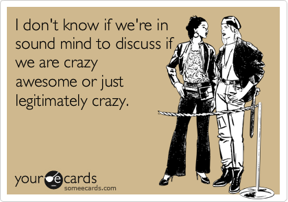 I don't know if we're in
sound mind to discuss if
we are crazy
awesome or just
legitimately crazy. 