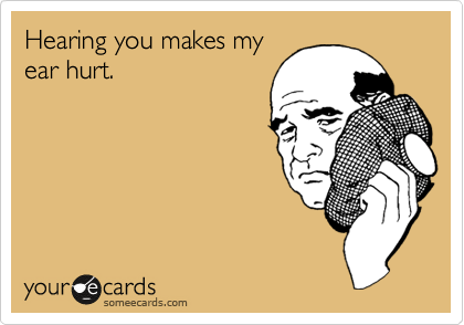 Hearing you makes my
ear hurt.