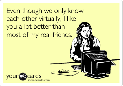 Even though we only know 
each other virtually, I like 
you a lot better than 
most of my real friends.