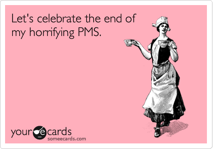Let's celebrate the end of
my horrifying PMS.