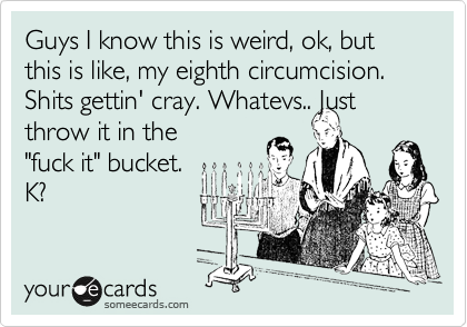 Guys I know this is weird, ok, but this is like, my eighth circumcision. Shits gettin' cray. Whatevs.. Just
throw it in the
"fuck it" bucket. 
K?