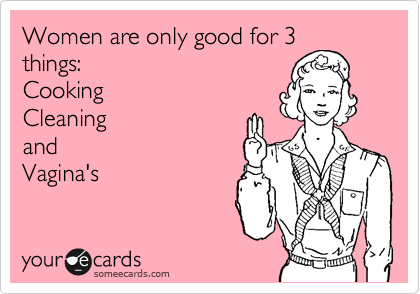 Women are only good for 3
things:
Cooking
Cleaning
and
Vagina's