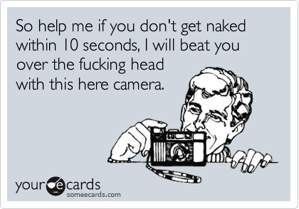 So help me if you don't get naked within 10 seconds, I will beat you over the fucking head
with this here camera.