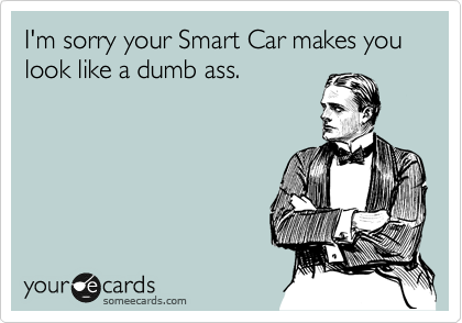 I'm sorry your Smart Car makes you look like a dumb ass.