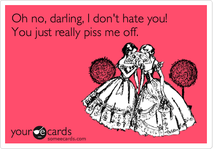 Oh no, darling, I don't hate you!
You just really piss me off.