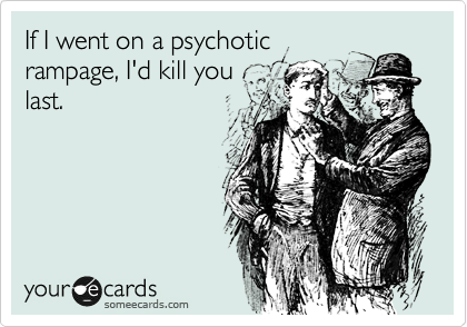 If I went on a psychotic
rampage, I'd kill you
last.