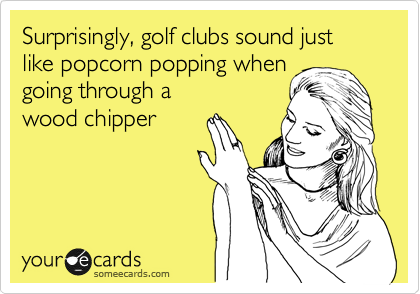 Surprisingly, golf clubs sound just like popcorn popping when
going through a 
wood chipper