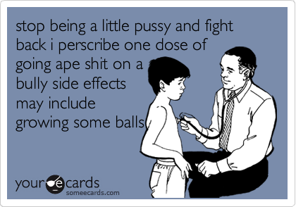 stop being a little pussy and fight back i perscribe one dose of
going ape shit on a
bully side effects
may include
growing some balls