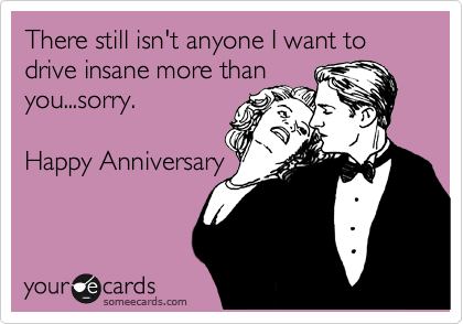 There still isn't anyone I want to drive insane more than
you...sorry.

Happy Anniversary