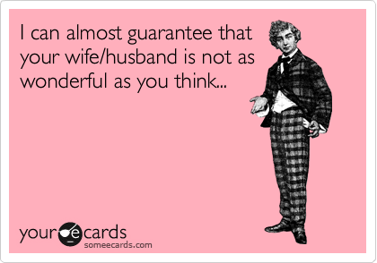 I can almost guarantee that
your wife/husband is not as
wonderful as you think...
