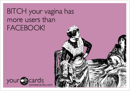 BITCH your vagina has 
more users than 
FACEBOOK!