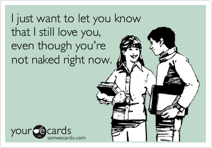 I just want to let you know 
that I still love you,
even though you're
not naked right now.