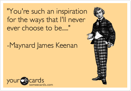 "You're such an inspiration 
for the ways that I'll never
ever choose to be....."

-Maynard James Keenan