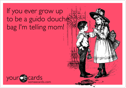 If you ever grow up
to be a guido douche
bag I'm telling mom!