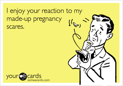 I enjoy your reaction to my
made-up pregnancy
scares.