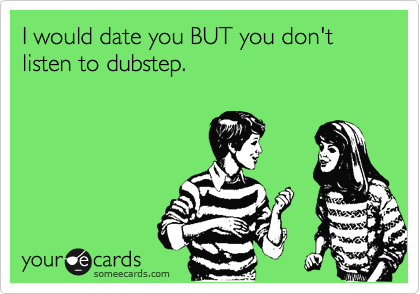 I would date you BUT you don't listen to dubstep.