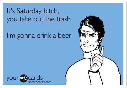 It's Saturday bitch,
you take out the trash

I'm gonna drink a beer