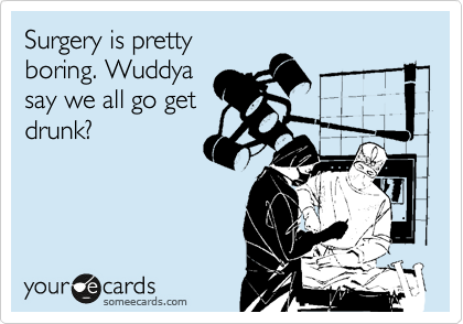 Surgery is pretty
boring. Wuddya
say we all go get
drunk?