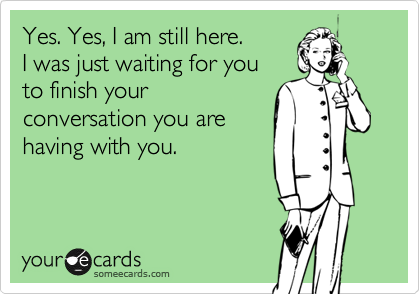 Yes. Yes, I am still here.
I was just waiting for you
to finish your
conversation you are
having with you.