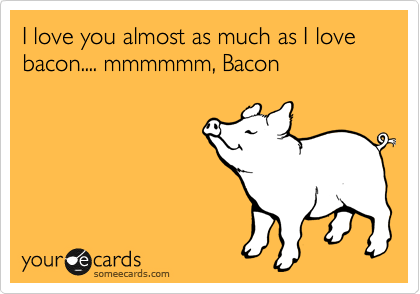 I love you almost as much as I love bacon.... mmmmmm, Bacon