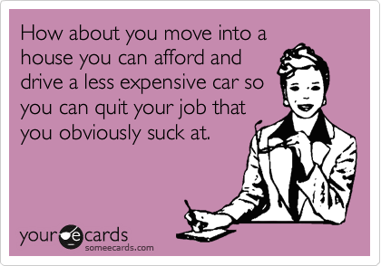 How about you move into a
house you can afford and
drive a less expensive car so
you can quit your job that
you obviously suck at.