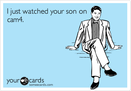 I just watched your son on
cam4.