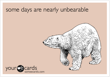 some days are nearly unbearable