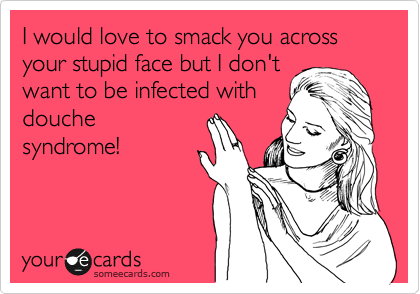 I would love to smack you across your stupid face but I don't
want to be infected with
douche
syndrome!