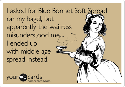 I asked for Blue Bonnet Soft Spread on my bagel, but
apparently the waitress
misunderstood me.
I ended up  
with middle-age  
spread instead. 