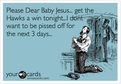 Please Dear Baby Jesus... get the Hawks a win tonight...I dont
want to be pissed off for
the next 3 days...