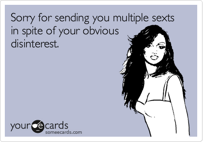 Sorry for sending you multiple sexts in spite of your obvious
disinterest.