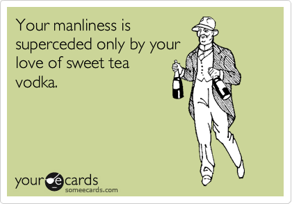 Your manliness is
superceded only by your
love of sweet tea
vodka.