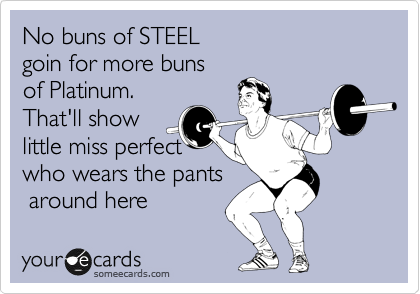 No buns of STEEL 
goin for more buns
of Platinum.
That'll show
little miss perfect
who wears the pants
 around here