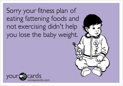 Sorry your fitness plan of
eating fattening foods and
not exercising didn't help
you lose the baby weight.