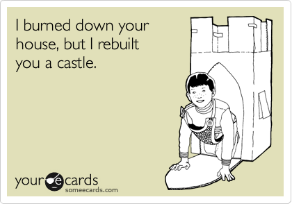 I burned down your 
house, but I rebuilt 
you a castle.