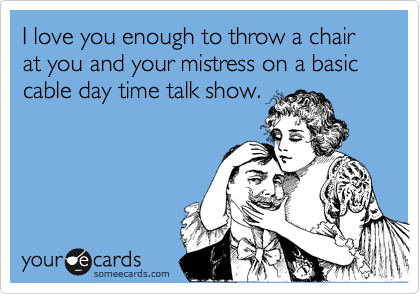 I love you enough to throw a chair at you and your mistress on a basic cable day time talk show. 