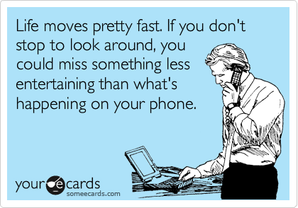 Life moves pretty fast. If you don't stop to look around, you
could miss something less
entertaining than what's
happening on your phone.