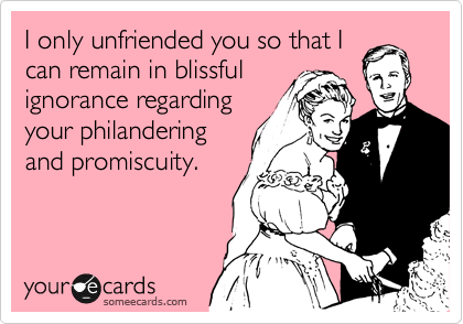 I only unfriended you so that I
can remain in blissful
ignorance regarding
your philandering
and promiscuity.