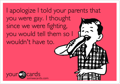 I apologize I told your parents that you were gay. I thought
since we were fighting,
you would tell them so I
wouldn't have to.