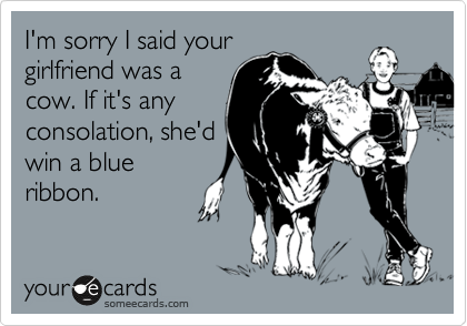 I'm sorry I said your
girlfriend was a
cow. If it's any
consolation, she'd
win a blue
ribbon.