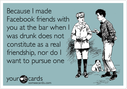 Because I made
Facebook friends with
you at the bar when I
was drunk does not
constitute as a real
friendship, nor do I
want to pursue one 