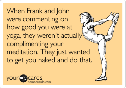 When Frank and John
were commenting on
how good you were at
yoga, they weren't actually
complimenting your
meditation. They just wanted
to get you naked and do that. 
