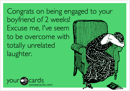 Congrats on being engaged to your boyfriend of 2 weeks!
Excuse me, I've seem
to be overcome with
totally unrelated
laughter.