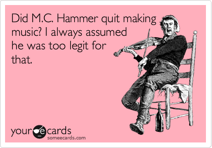 Did M.C. Hammer quit making
music? I always assumed
he was too legit for
that.